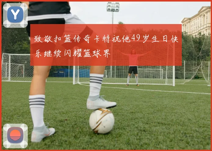 致敬扣篮传奇卡特祝他49岁生日快乐继续闪耀篮球界