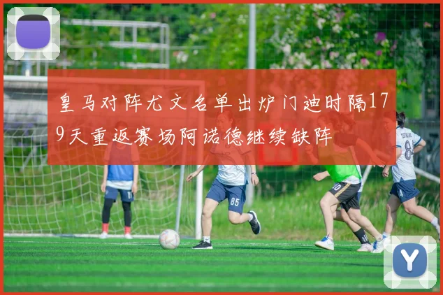 皇马对阵尤文名单出炉门迪时隔179天重返赛场阿诺德继续缺阵