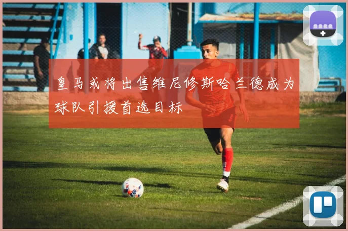 皇马或将出售维尼修斯哈兰德成为球队引援首选目标
