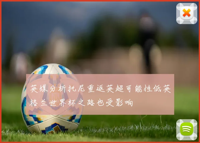 英媒分析托尼重返英超可能性低英格兰世界杯之路也受影响