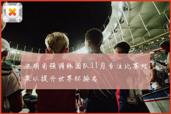 洪明甫强调韩国队11月专注比赛结果以提升世界杯排名