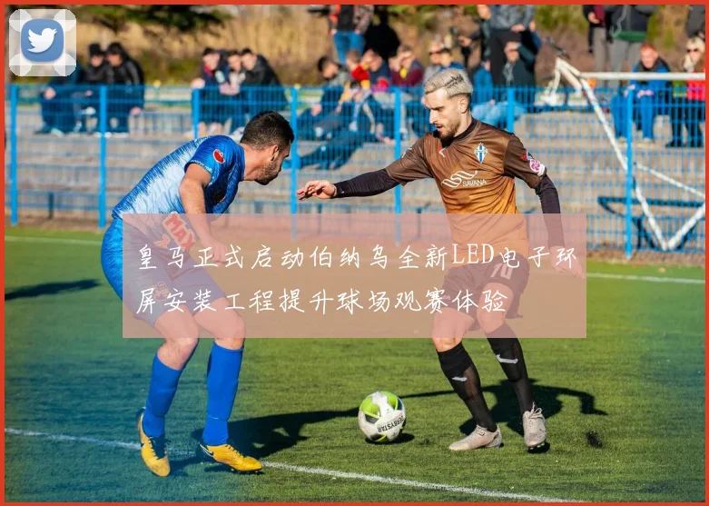 皇马正式启动伯纳乌全新LED电子环屏安装工程提升球场观赛体验