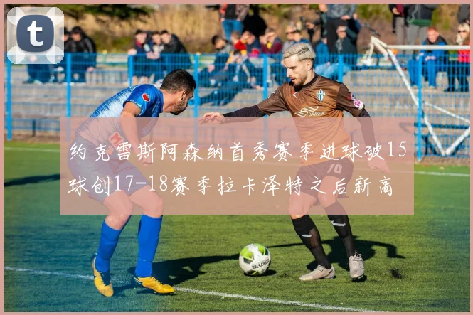 约克雷斯阿森纳首秀赛季进球破15球创17-18赛季拉卡泽特之后新高