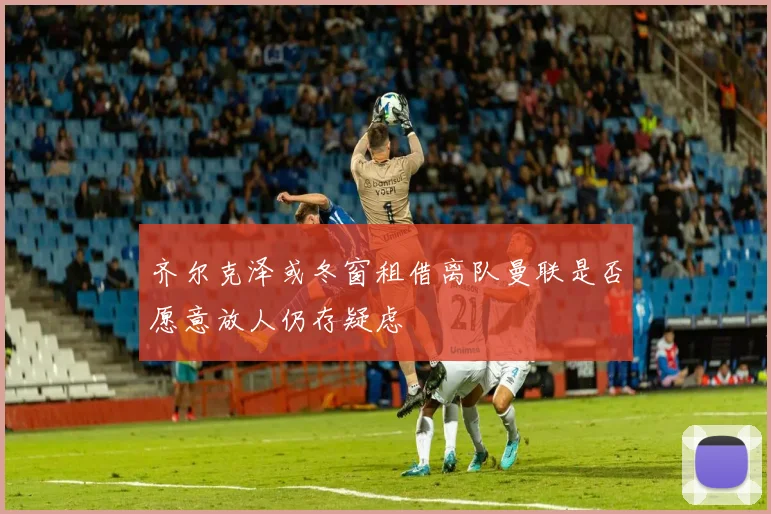齐尔克泽或冬窗租借离队曼联是否愿意放人仍存疑虑