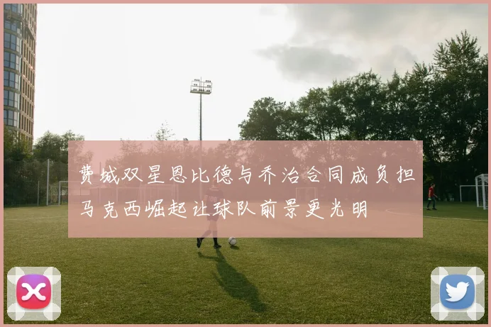 费城双星恩比德与乔治合同成负担马克西崛起让球队前景更光明