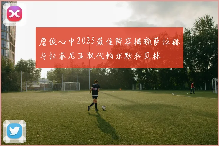 詹俊心中2025最佳阵容揭晓萨拉赫与拉菲尼亚取代帕尔默和贝林