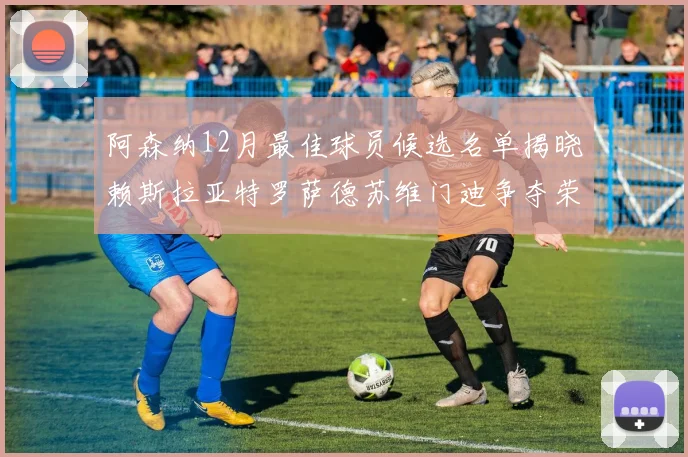 阿森纳12月最佳球员候选名单揭晓赖斯拉亚特罗萨德苏维门迪争夺荣誉