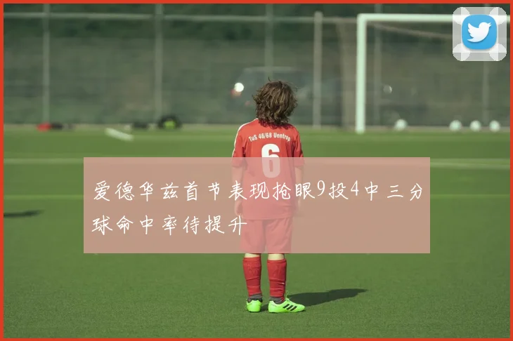 爱德华兹首节表现抢眼9投4中三分球命中率待提升