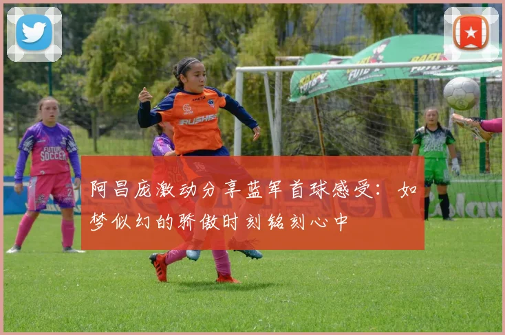 阿昌庞激动分享蓝军首球感受：如梦似幻的骄傲时刻铭刻心中