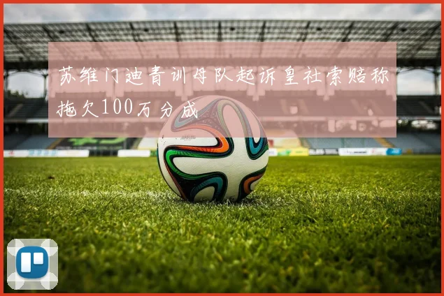 苏维门迪青训母队起诉皇社索赔称拖欠100万分成