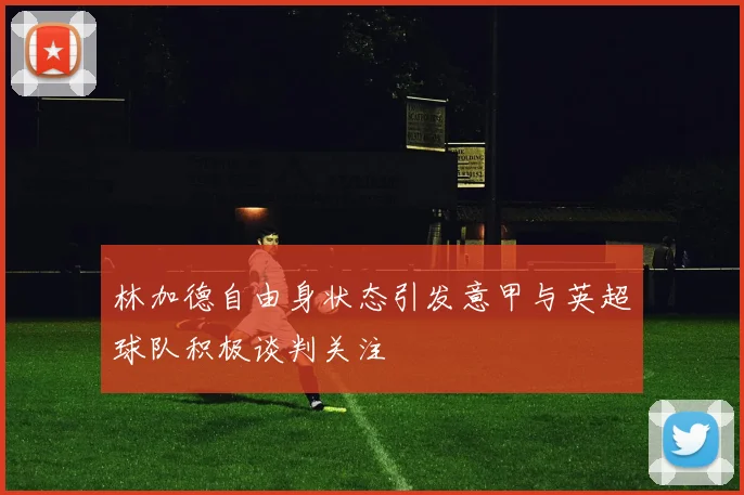 林加德自由身状态引发意甲与英超球队积极谈判关注