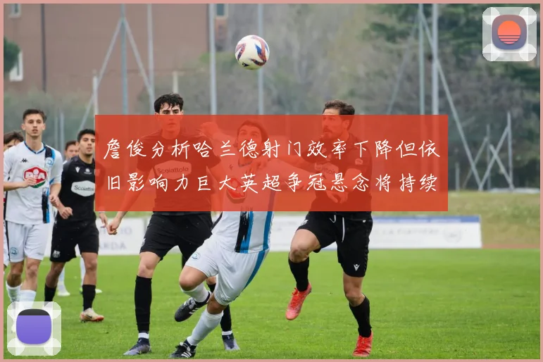 詹俊分析哈兰德射门效率下降但依旧影响力巨大英超争冠悬念将持续至五月