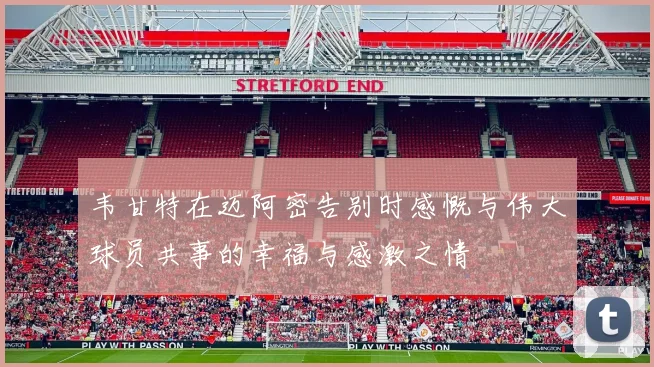 韦甘特在迈阿密告别时感慨与伟大球员共事的幸福与感激之情