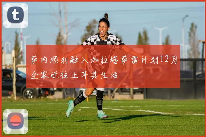 萨内顺利融入加拉塔萨雷计划12月全家迁往土耳其生活