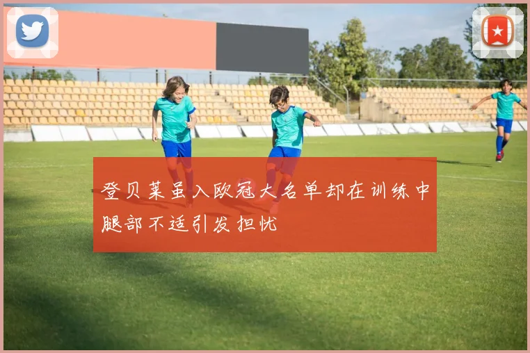 登贝莱虽入欧冠大名单却在训练中腿部不适引发担忧