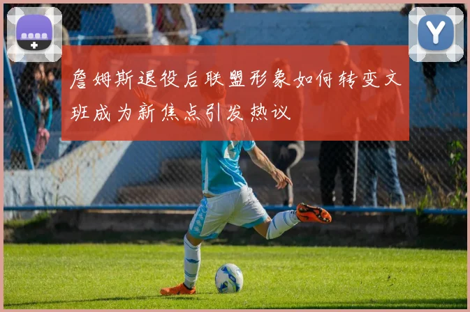 詹姆斯退役后联盟形象如何转变文班成为新焦点引发热议