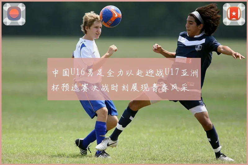 中国U16男足全力以赴迎战U17亚洲杯预选赛决战时刻展现青春风采