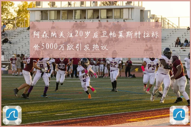 阿森纳关注20岁后卫帕莱斯特拉标价5000万欧引发热议