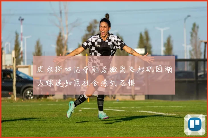 皮尔斯回忆夺冠后搬离洛杉矶因湖人球迷如黑社会感到恐惧