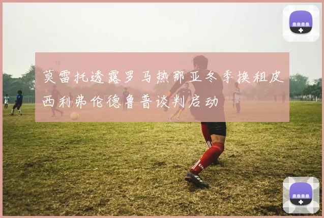 莫雷托透露罗马热那亚冬季换租皮西利弗伦德鲁普谈判启动