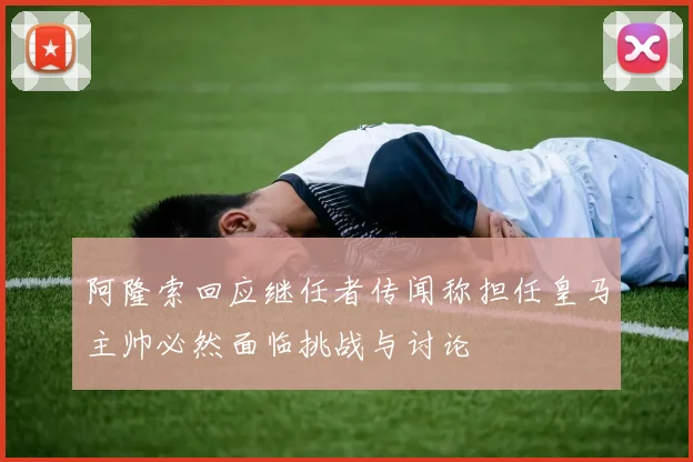 阿隆索回应继任者传闻称担任皇马主帅必然面临挑战与讨论