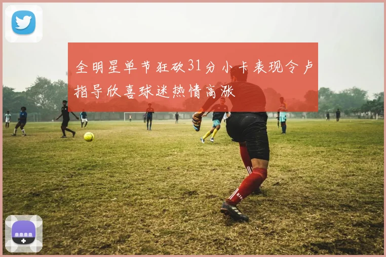 全明星单节狂砍31分小卡表现令卢指导欣喜球迷热情高涨