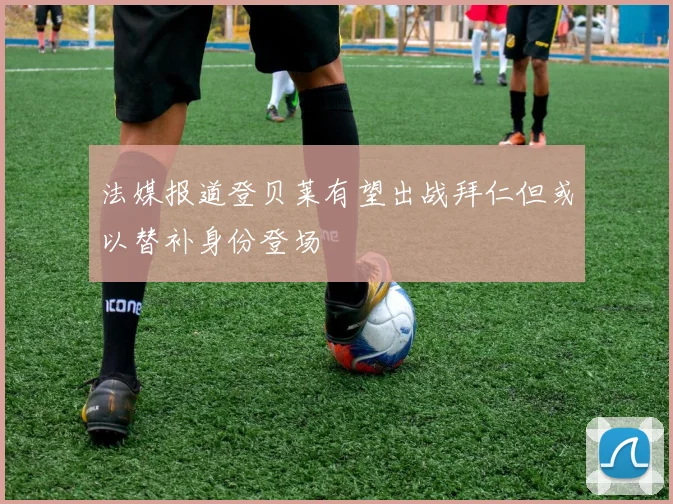 法媒报道登贝莱有望出战拜仁但或以替补身份登场