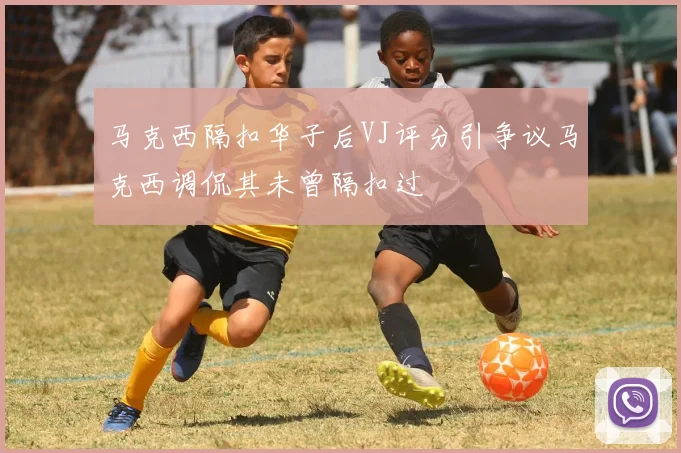 马克西隔扣华子后VJ评分引争议马克西调侃其未曾隔扣过