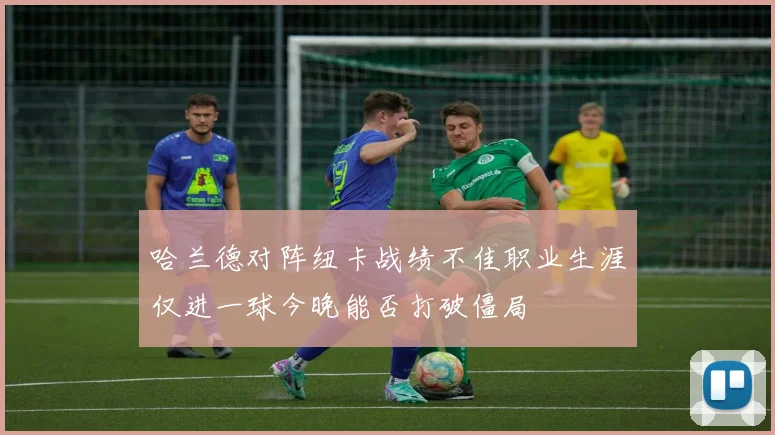 哈兰德对阵纽卡战绩不佳职业生涯仅进一球今晚能否打破僵局
