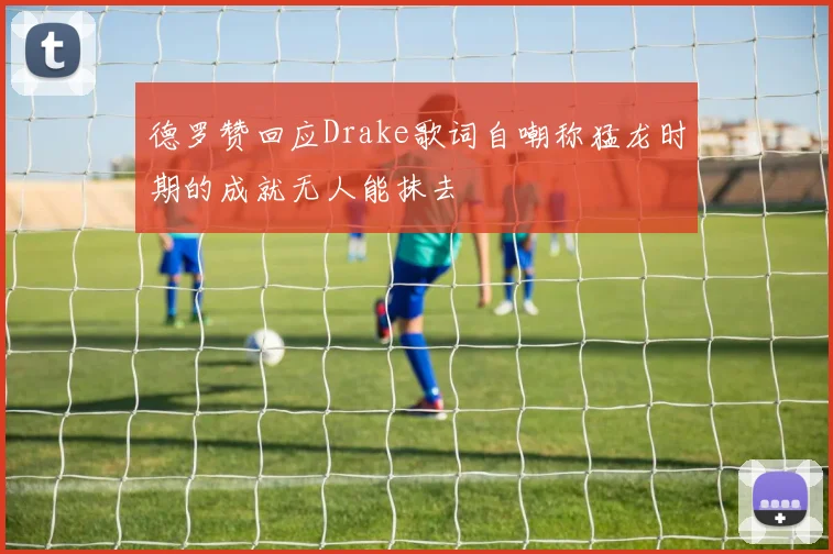 德罗赞回应Drake歌词自嘲称猛龙时期的成就无人能抹去