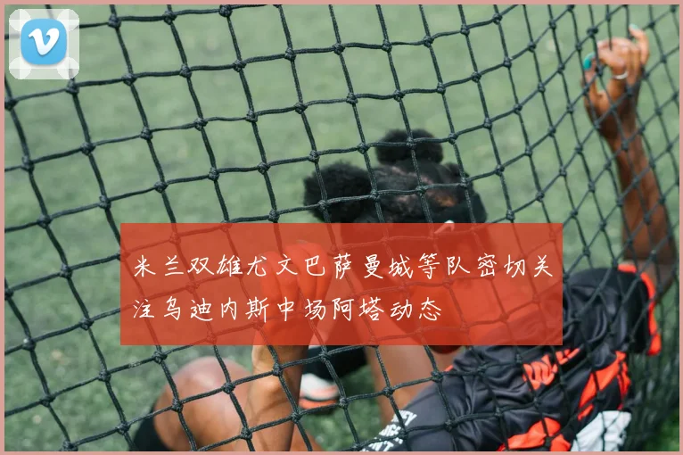 米兰双雄尤文巴萨曼城等队密切关注乌迪内斯中场阿塔动态