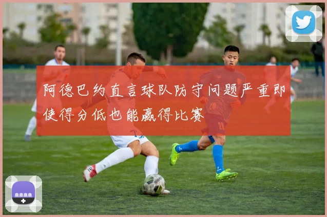 阿德巴约直言球队防守问题严重即使得分低也能赢得比赛