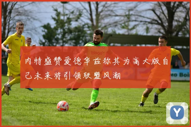 内特盛赞爱德华兹称其为高大版自己未来将引领联盟风潮