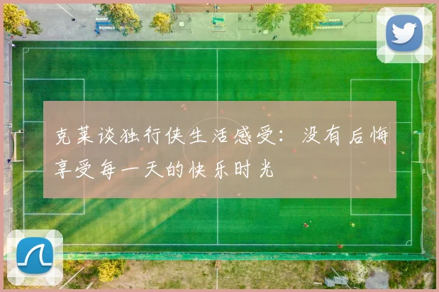 克莱谈独行侠生活感受：没有后悔享受每一天的快乐时光