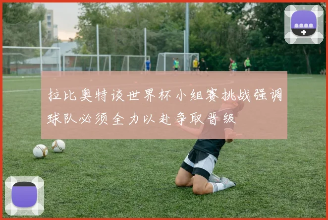 拉比奥特谈世界杯小组赛挑战强调球队必须全力以赴争取晋级