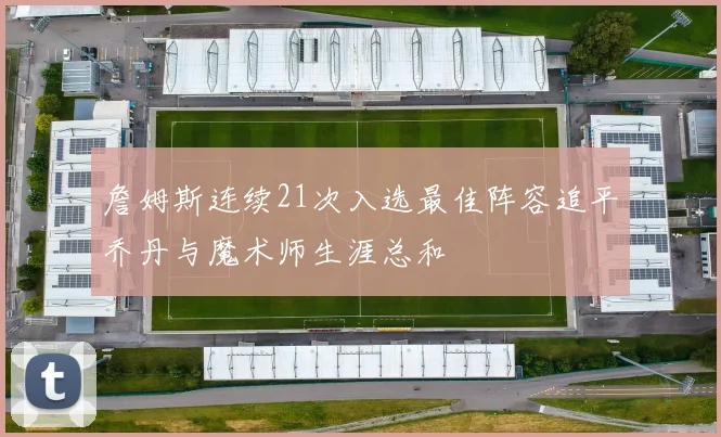 詹姆斯连续21次入选最佳阵容追平乔丹与魔术师生涯总和