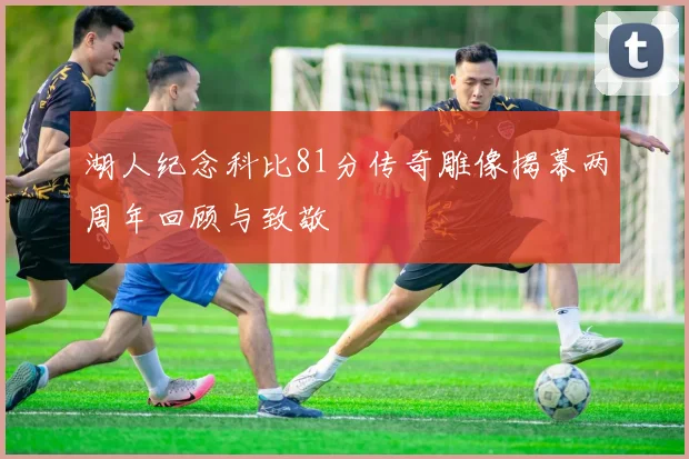 湖人纪念科比81分传奇雕像揭幕两周年回顾与致敬